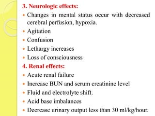 3. Neurologic effects:
 Changes in mental status occur with decreased
cerebral perfusion, hypoxia.
 Agitation
 Confusion
 Lethargy increases
 Loss of consciousness
4. Renal effects:
 Acute renal failure
 Increase BUN and serum creatinine level
 Fluid and electrolyte shift.
 Acid base imbalances
 Decrease urinary output less than 30 ml/kg/hour.
 