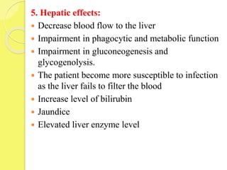 5. Hepatic effects:
 Decrease blood flow to the liver
 Impairment in phagocytic and metabolic function
 Impairment in gluconeogenesis and
glycogenolysis.
 The patient become more susceptible to infection
as the liver fails to filter the blood
 Increase level of bilirubin
 Jaundice
 Elevated liver enzyme level
 