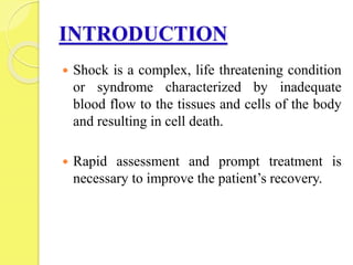 INTRODUCTION
 Shock is a complex, life threatening condition
or syndrome characterized by inadequate
blood flow to the tissues and cells of the body
and resulting in cell death.
 Rapid assessment and prompt treatment is
necessary to improve the patient’s recovery.
 