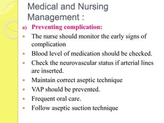 Medical and Nursing
Management :
a) Preventing complication:
 The nurse should monitor the early signs of
complication
 Blood level of medication should be checked.
 Check the neurovascular status if arterial lines
are inserted.
 Maintain correct aseptic technique
 VAP should be prevented.
 Frequent oral care.
 Follow aseptic suction technique
 