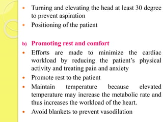  Turning and elevating the head at least 30 degree
to prevent aspiration
 Positioning of the patient
b) Promoting rest and comfort
 Efforts are made to minimize the cardiac
workload by reducing the patient’s physical
activity and treating pain and anxiety
 Promote rest to the patient
 Maintain temperature because elevated
temperature may increase the metabolic rate and
thus increases the workload of the heart.
 Avoid blankets to prevent vasodilation
 