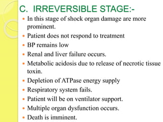 C. IRREVERSIBLE STAGE:-
 In this stage of shock organ damage are more
prominent.
 Patient does not respond to treatment
 BP remains low
 Renal and liver failure occurs.
 Metabolic acidosis due to release of necrotic tissue
toxin.
 Depletion of ATPase energy supply
 Respiratory system fails.
 Patient will be on ventilator support.
 Multiple organ dysfunction occurs.
 Death is imminent.
 