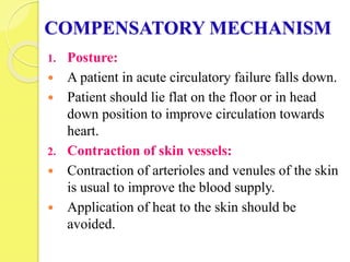 COMPENSATORY MECHANISM
1. Posture:
 A patient in acute circulatory failure falls down.
 Patient should lie flat on the floor or in head
down position to improve circulation towards
heart.
2. Contraction of skin vessels:
 Contraction of arterioles and venules of the skin
is usual to improve the blood supply.
 Application of heat to the skin should be
avoided.
 