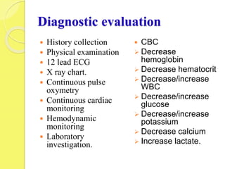 Diagnostic evaluation
 History collection
 Physical examination
 12 lead ECG
 X ray chart.
 Continuous pulse
oxymetry
 Continuous cardiac
monitoring
 Hemodynamic
monitoring
 Laboratory
investigation.
 CBC
 Decrease
hemoglobin
 Decrease hematocrit
 Decrease/increase
WBC
 Decrease/increase
glucose
 Decrease/increase
potassium
 Decrease calcium
 Increase lactate.
 