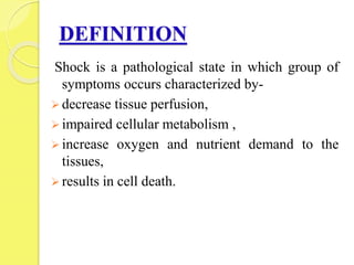 DEFINITION
Shock is a pathological state in which group of
symptoms occurs characterized by-
 decrease tissue perfusion,
 impaired cellular metabolism ,
 increase oxygen and nutrient demand to the
tissues,
 results in cell death.
 