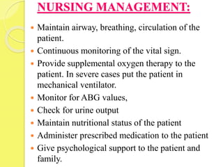 NURSING MANAGEMENT:
 Maintain airway, breathing, circulation of the
patient.
 Continuous monitoring of the vital sign.
 Provide supplemental oxygen therapy to the
patient. In severe cases put the patient in
mechanical ventilator.
 Monitor for ABG values,
 Check for urine output
 Maintain nutritional status of the patient
 Administer prescribed medication to the patient
 Give psychological support to the patient and
family.
 