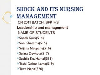 SHOCK AND ITS NURSING
MANAGEMENT
CN 2011 BATCH, BPKIHS
Leadership and management
NAME OF STUDENTS
Sonali Koiri(514)
Soni Shrestha(515)
Srijana Neupane(516)
Sujata Devkota(517)
Sushila Ku. Hamal(518)
Tashi Dolma Lama(519)
Triza Napit(520)
 