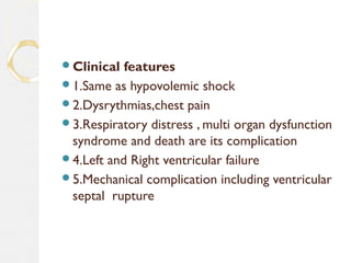 Clinical features
1.Same as hypovolemic shock
2.Dysrythmias,chest pain
3.Respiratory distress , multi organ dysfunction
syndrome and death are its complication
4.Left and Right ventricular failure
5.Mechanical complication including ventricular
septal rupture
 