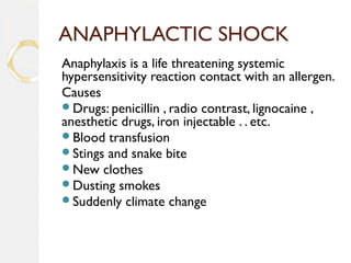 ANAPHYLACTIC SHOCK
Anaphylaxis is a life threatening systemic
hypersensitivity reaction contact with an allergen.
Causes
Drugs: penicillin , radio contrast, lignocaine ,
anesthetic drugs, iron injectable . . etc.
Blood transfusion
Stings and snake bite
New clothes
Dusting smokes
Suddenly climate change
 
