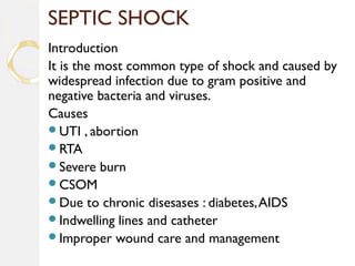 SEPTIC SHOCK
Introduction
It is the most common type of shock and caused by
widespread infection due to gram positive and
negative bacteria and viruses.
Causes
UTI , abortion
RTA
Severe burn
CSOM
Due to chronic disesases : diabetes,AIDS
Indwelling lines and catheter
Improper wound care and management
 