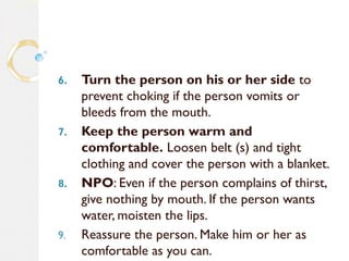 6. Turn the person on his or her side to
prevent choking if the person vomits or
bleeds from the mouth.
7. Keep the person warm and
comfortable. Loosen belt (s) and tight
clothing and cover the person with a blanket.
8. NPO: Even if the person complains of thirst,
give nothing by mouth. If the person wants
water, moisten the lips.
9. Reassure the person. Make him or her as
comfortable as you can.
 