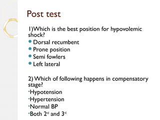 Post test
1)Which is the best position for hypovolemic
shock?
Dorsal recumbent
Prone position
Semi fowlers
Left lateral
2) Which of following happens in compensatory
stage?
•Hypotension
•Hypertension
•Normal BP
•Both 2nd
and 3rd
 