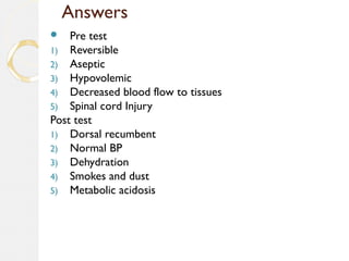 Answers
 Pre test
1) Reversible
2) Aseptic
3) Hypovolemic
4) Decreased blood flow to tissues
5) Spinal cord Injury
Post test
1) Dorsal recumbent
2) Normal BP
3) Dehydration
4) Smokes and dust
5) Metabolic acidosis
 