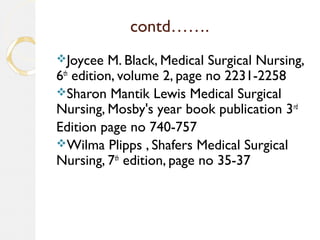 contd…….
Joycee M. Black, Medical Surgical Nursing,
6th
edition, volume 2, page no 2231-2258
Sharon Mantik Lewis Medical Surgical
Nursing, Mosby's year book publication 3rd
Edition page no 740-757
Wilma Plipps , Shafers Medical Surgical
Nursing, 7th
edition, page no 35-37
 