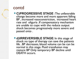 contd
C)PROGRESSIVE STAGE :The unfavorable
change become more and more apparent falling
BP , increased vasoconstriction, increased heart
rate and oliguria .If compensatory mechanism
are unable to cope with the reduce output
shock becomes progressively more severe and
passed onto .
d)IRREVERSIBLE STAGE: In this stage of
shock no type of therapy can save the patients
life , BP decreases, blood volume can be can be
normal in this stage. Fluid transfusion may
restore BP Only temporary BP decline until
DEATH occurs.
 