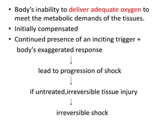• Body’s inability to deliver adequate oxygen to
meet the metabolic demands of the tissues.
• Initially compensated
• Continued presence of an inciting trigger +
body’s exaggerated response
lead to progression of shock
if untreated,irreversible tissue injury
irreversible shock
 