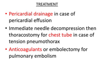 TREATMENT
• Pericardial drainage in case of
pericardial effusion
• Immediate needle decompression then
thoracostomy for chest tube in case of
tension pneumothorax
• Anticoagulants or embolectomy for
pulmonary embolism
 