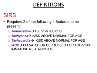 DEFINITIONS
SIRS
• Requires 2 of the following 4 features to be
present:
o Temperature >38.5° or <36.0° C
o Tachypnea >2SD ABOVE NORMAL FOR AGE
o Tachycardia  >2SD ABOVE NORMAL FOR AGE
o WBC ELEVATED OR DEPRESSED FOR AGE/>10%
IMMATURE NEUTROPHILS
 