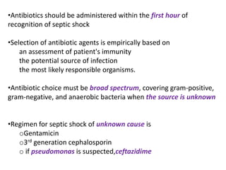 •Antibiotics should be administered within the first hour of
recognition of septic shock
•Selection of antibiotic agents is empirically based on
an assessment of patient's immunity
the potential source of infection
the most likely responsible organisms.
•Antibiotic choice must be broad spectrum, covering gram-positive,
gram-negative, and anaerobic bacteria when the source is unknown
•Regimen for septic shock of unknown cause is
oGentamicin
o3rd generation cephalosporin
o if pseudomonas is suspected,ceftazidime
 