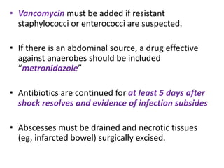 • Vancomycin must be added if resistant
staphylococci or enterococci are suspected.
• If there is an abdominal source, a drug effective
against anaerobes should be included
“metronidazole”
• Antibiotics are continued for at least 5 days after
shock resolves and evidence of infection subsides
• Abscesses must be drained and necrotic tissues
(eg, infarcted bowel) surgically excised.
 