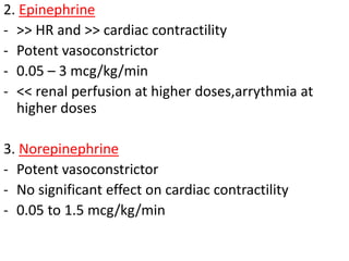 2. Epinephrine
- >> HR and >> cardiac contractility
- Potent vasoconstrictor
- 0.05 – 3 mcg/kg/min
- << renal perfusion at higher doses,arrythmia at
higher doses
3. Norepinephrine
- Potent vasoconstrictor
- No significant effect on cardiac contractility
- 0.05 to 1.5 mcg/kg/min
 
