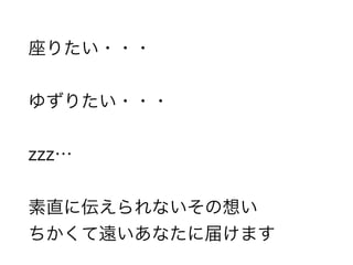 座りたい・・・
ゆずりたい・・・
zzz…
素直に伝えられないその想い
ちかくて遠いあなたに届けます
 
