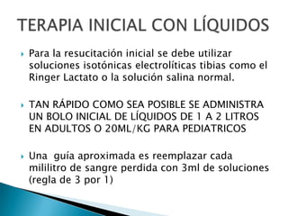   Para la resucitación inicial se debe utilizar
    soluciones isotónicas electrolíticas tibias como el
    Ringer Lactato o la solución salina normal.

   TAN RÁPIDO COMO SEA POSIBLE SE ADMINISTRA
    UN BOLO INICIAL DE LÍQUIDOS DE 1 A 2 LITROS
    EN ADULTOS O 20ML/KG PARA PEDIATRICOS

   Una guía aproximada es reemplazar cada
    mililitro de sangre perdida con 3ml de soluciones
    (regla de 3 por 1)
 