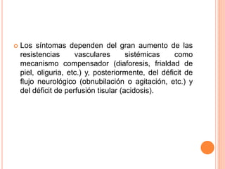  Los síntomas dependen del gran aumento de las
resistencias vasculares sistémicas como
mecanismo compensador (diaforesis, frialdad de
piel, oliguria, etc.) y, posteriormente, del déficit de
flujo neurológico (obnubilación o agitación, etc.) y
del déficit de perfusión tisular (acidosis).
 