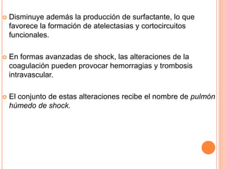  Disminuye además la producción de surfactante, lo que
favorece la formación de atelectasias y cortocircuitos
funcionales.
 En formas avanzadas de shock, las alteraciones de la
coagulación pueden provocar hemorragias y trombosis
intravascular.
 El conjunto de estas alteraciones recibe el nombre de pulmón
húmedo de shock.
 
