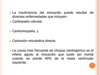  La insuficiencia del miocardio puede resultar de
diversas enfermedades que incluyen:
 Cardiopatía valvular,
 Cardiomiopatía, y
 Contusión miocárdica directa.
 La causa mas frecuente de choque cardiogénico es el
infarto agudo al miocardio que suele ser mortal
cuando se pierde 40% de la masa ventricular
izquierda.
 