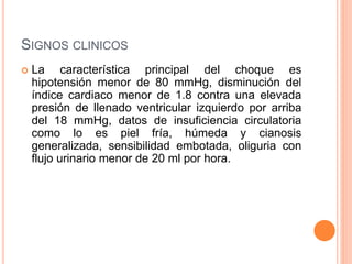 SIGNOS CLINICOS
 La característica principal del choque es
hipotensión menor de 80 mmHg, disminución del
índice cardiaco menor de 1.8 contra una elevada
presión de llenado ventricular izquierdo por arriba
del 18 mmHg, datos de insuficiencia circulatoria
como lo es piel fría, húmeda y cianosis
generalizada, sensibilidad embotada, oliguria con
flujo urinario menor de 20 ml por hora.
 