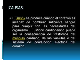 CAUSASEl shock se produce cuando el corazón es incapaz de bombear suficiente sangre para cumplir con las necesidades del organismo. El shock cardiogénico puede ser la consecuencia de trastornos del músculo cardíaco, de las válvulas o del sistema de conducción eléctrica del corazón. 