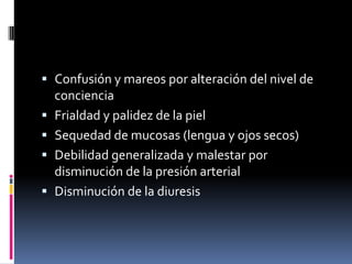  Confusión y mareos por alteración del nivel de
  conciencia
 Frialdad y palidez de la piel
 Sequedad de mucosas (lengua y ojos secos)
 Debilidad generalizada y malestar por
  disminución de la presión arterial
 Disminución de la diuresis
 