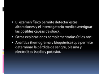 El examen físico permite detectar estas
  alteraciones y el interrogatorio médico averiguar
  las posibles causas de shock.
 Otras exploraciones complementarias útiles son:
 Analítica (hemograma y bioquímica) que permite
  determinar la pérdida de sangre, plasma y
  electrolitos (sodio y potasio).
 