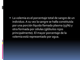  La volemia es el porcentaje total de sangre de un
  individuo. A su vez la sangre se halla constituida
  por una porción líquida llamada plasma (55%) y
  otra formada por células (glóbulos rojos
  principalmente). El mayor porcentaje de la
  volemia está representado por agua.
 