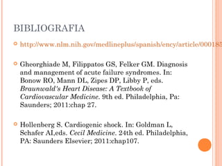 BIBLIOGRAFIA
 http://www.nlm.nih.gov/medlineplus/spanish/ency/article/000185
 Gheorghiade M, Filippatos GS, Felker GM. Diagnosis
and management of acute failure syndromes. In:
Bonow RO, Mann DL, Zipes DP, Libby P, eds.
Braunwald's Heart Disease: A Textbook of
Cardiovascular Medicine. 9th ed. Philadelphia, Pa:
Saunders; 2011:chap 27.
 Hollenberg S. Cardiogenic shock. In: Goldman L,
Schafer AI,eds. Cecil Medicine. 24th ed. Philadelphia,
PA: Saunders Elsevier; 2011:chap107.
 