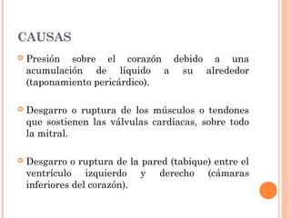 CAUSAS
 Presión sobre el corazón debido a una
acumulación de líquido a su alrededor
(taponamiento pericárdico).
 Desgarro o ruptura de los músculos o tendones
que sostienen las válvulas cardíacas, sobre todo
la mitral.
 Desgarro o ruptura de la pared (tabique) entre el
ventrículo izquierdo y derecho (cámaras
inferiores del corazón).
 
