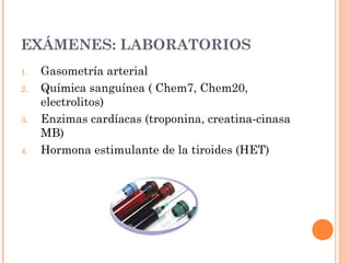 EXÁMENES: LABORATORIOS
1. Gasometría arterial
2. Química sanguínea ( Chem7, Chem20,
electrolitos)
3. Enzimas cardíacas (troponina, creatina-cinasa
MB)
4. Hormona estimulante de la tiroides (HET)
 