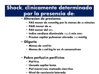 Shock, clínicamente determinado 
por la presencia de: 
• Alteracion de presiones: 
• PAS menor de 90mmHg por lo menos de 30 minutos 
• PAM menor de 60. 
• PAS menor del 30%. 
• Indice cardiaco disminuido <2,2 L/min xm2 
• Presion capilar pulmonar elevada >15 mmHg 
• Oliguria: 
• Menos de 30ml/hr. 
• Menos de 0,5ml/kg/hr en 2h consecutivas. 
• Pobre perfusión periférica: 
• Piel fría. 
• Llenado capilar lento. 
• Piel marmórea, moteado cianótico. 
• Nivel de conciencia laterado 
 