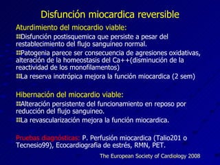 Disfunción miocardica reversible Aturdimiento del miocardio viable: Disfunción postisquemica que persiste a pesar del restablecimiento del flujo sanguineo normal. Patogenia parece ser consecuencia de agresiones oxidativas, alteración de la homeostasis del Ca++(disminución de la reactividad de los monofilamentos) La reserva inotrópica mejora la función miocardica (2 sem) Hibernación del miocardio viable: Alteración persistente del funcionamiento en reposo por reducción del flujo sanguineo. La revascularización mejora la función miocardica. Pruebas diagnósticas:  P. Perfusión miocardica (Talio201 o Tecnesio99), Ecocardiografia de estrés, RMN, PET. The European Society of Cardiology 2008 
