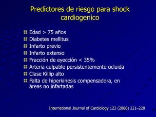 Predictores de riesgo para shock cardiogenico Edad > 75 años Diabetes mellitus Infarto previo Infarto extenso Fracción de eyección < 35% Arteria culpable persistentemente ocluida Clase Killip alto Falta de hiperkinesis compensadora, en áreas no infartadas International Journal of Cardiology 123 (2008) 221–228 