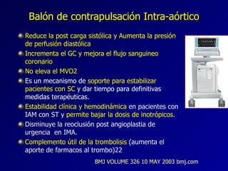 Balón de contrapulsación Intra-aórtico Reduce la post carga sistólica y Aumenta la presión de perfusión diastólica  Incrementa el GC y mejora el flujo sanguineo coronario No eleva el MVO2 Es un mecanismo de  soporte para estabilizar pacientes con SC  y dar tiempo para definitivas medidas terapéuticas.  Estabilidad clínica y hemodinámica  en pacientes con IAM con ST y  permite bajar la dosis de inotrópicos. Disminuye la reoclusión post angioplastia de urgencia  en IMA. Complemento útil de la trombolisis  (aumenta el aporte de farmacos al trombo)22 BMJ VOLUME 326 10 MAY 2003 bmj.com 