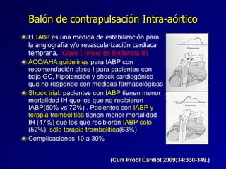 Balón de contrapulsación Intra-aórtico El  IABP  es una medida de estabilización para la angiografía y/o revascularización cardiaca temprana.  Clase I (Nivel de Evidencia B) ACC/AHA guidelines  para IABP con recomendación clase I para pacientes con bajo GC, hipotensión y shock cardiogénico  que no responde con medidas farmacológicas Shock trial:  pacientes con  IABP  tienen menor mortalidad IH que los que no recibieron IABP(50% vs 72%) . Pacientes con  IABP y terapia trombolitica  tienen menor mortalidad IH (47%) que los que recibieron  IABP solo  (52%),  sólo terapia trombolitica (63%) Complicaciones 10 a 30% (Curr Probl Cardiol 2009;34:330-349.) 
