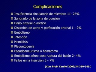 Complicaciones Insuficiencia circulatoria de miembro 11- 25% Sangrado de la zona de punción Daño arterial o aórtico Disección de aorta y perforación arterial 1 - 2% Embolismo Infección Hemólisis Plaquetopenia Pseudoaneurisma o hematoma Embolismo aéreo post ruptura del balón 2- 4%  Fallos en la inserción 5 - 7% (Curr Probl Cardiol 2009;34:330-349.) 