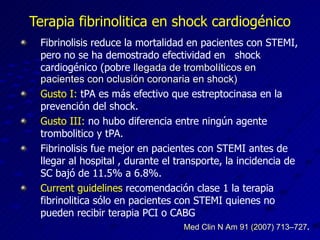 Terapia fibrinolitica en shock cardiogénico Fibrinolisis reduce la mortalidad en pacientes con STEMI, pero no se ha demostrado efectividad en  shock cardiogénico (pobre  llegada de trombolíticos en pacientes con oclusión coronaria en shock) Gusto I:  tPA es más efectivo que estreptocinasa en la prevención del shock. Gusto III:  no hubo diferencia entre ningún agente trombolitico y tPA. Fibrinolisis fue mejor en pacientes con STEMI antes de llegar al hospital , durante el transporte, la incidencia de SC bajó de 11.5% a 6.8%. Current guidelines  recomendación clase 1 la terapia fibrinolitica sólo en pacientes con STEMI quienes no pueden recibir terapia PCI o CABG Med Clin N Am 91 (2007) 713–727 . 