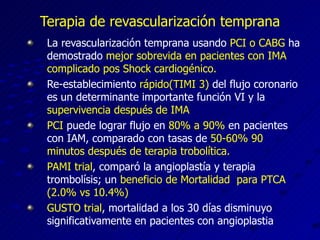 Terapia de revascularizac ión temprana La revascularización temprana usando  PCI o CABG  ha demostrado  mejor sobrevida en pacientes con IMA complicado pos Shock cardiogénico. Re-establecimiento  rápido(TIMI 3)  del flujo coronario es un determinante importante función VI y la  supervivencia después de IMA PCI  puede lograr flujo en  80% a 90%  en pacientes con IAM, comparado con tasas de  50-60% 90 minutos después de terapia trobolítica. PAMI trial , comparó la angioplastía y terapia trombolísis; un  beneficio de Mortalidad  para PTCA (2.0% vs 10.4%) GUSTO trial , mortalidad a los 30 días disminuyo significativamente en pacientes con angioplastia 