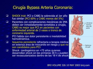 Cirugía Bypass Arteria Coronaria: SHOCK trial:  PCI o CABG la sobrevida al 1er a ño fue similar  (PCI 60% y CABG menos del 5%) Pacientes con complicaciones mecánicas de IMA deben ser inmediatamente sometidos a cirugía,  CABG es mejor que PCI en pacientes con enfermedad arterial de 3 vasos o tronco de coronaria izquierda. PCI fallida con dolor persistente o inestabilidad hemodinámica. Isquemia persistente  refractaria a terapia médica en extensa área de miocardio en riesgo y  que no son candidatos para PCI Shock  cardiogénico en <75 años quienes desarrollan shock en las primeras 36 h y pueden ser revascularizados dentro de las 18 h de shock BMJ VOLUME 326 10 MAY 2003 bmj.com 
