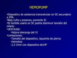 HEMOPUMP Dispositivo de asistencia transvalvular en SC secundario a IMA. Bajo cuña y presores, aumento IC Es factible usarlo en SC podria disminuir tamaño del infarto VENTAJAS: -Mejora descarga del VI Limitaciones: -Tamaño del dispositivo, isquemia de pierna -Hemolisis -2,2 l/min con dispositivo de14F  