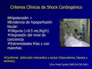 Criterios Clínicos de Shock Cardiogénico Hipotensión + Evidencia de hipoperfusión tisular: Oliguria (<0.5 mL/Kg/h) Depresión del nivel de conciencia Extremidades frías y con manchas Confirmar  disfunción miocardica y excluir (hipovolemia, hipoxia y acidosis). (Curr Probl Cardiol 2009;34:330-349.) 