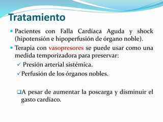 Tratamiento
 Pacientes con Falla Cardíaca Aguda y shock
(hipotensión e hipoperfusión de órgano noble).
 Terapia con vasopresores se puede usar como una
medida temporizadora para preservar:
 Presión arterial sistémica.
Perfusión de los órganos nobles.
A pesar de aumentar la poscarga y disminuir el
gasto cardíaco.
 